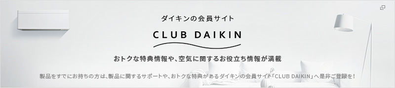 ダイキンの会員サイト CLUB DAIKIN おトクな特典情報や、空気に関するお役立ち情報が満載 商品をすでにお持ちの方は、商品に関するサポートや、おトクな特典があるダイキンの会員サイト「CLUB DAIKIN」へ是非ご登録を！
